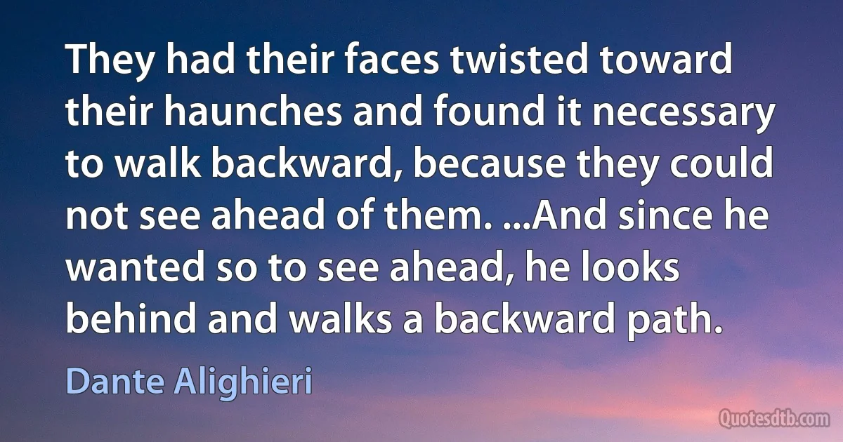 They had their faces twisted toward their haunches and found it necessary to walk backward, because they could not see ahead of them. ...And since he wanted so to see ahead, he looks behind and walks a backward path. (Dante Alighieri)