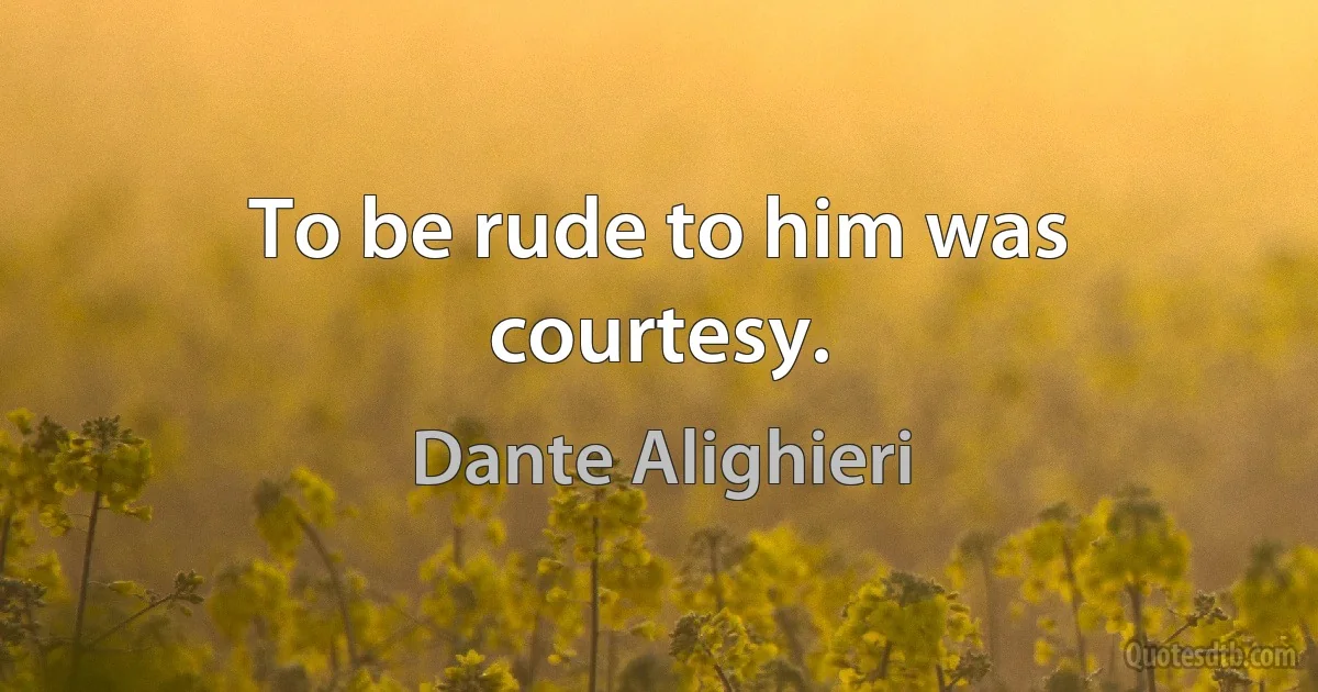 To be rude to him was courtesy. (Dante Alighieri)