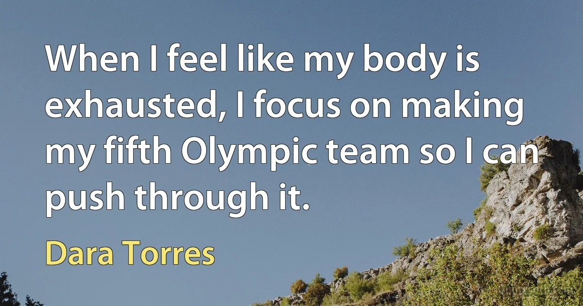 When I feel like my body is exhausted, I focus on making my fifth Olympic team so I can push through it. (Dara Torres)