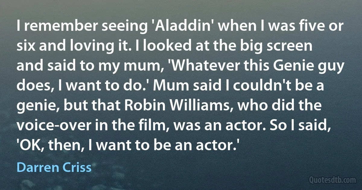 I remember seeing 'Aladdin' when I was five or six and loving it. I looked at the big screen and said to my mum, 'Whatever this Genie guy does, I want to do.' Mum said I couldn't be a genie, but that Robin Williams, who did the voice-over in the film, was an actor. So I said, 'OK, then, I want to be an actor.' (Darren Criss)