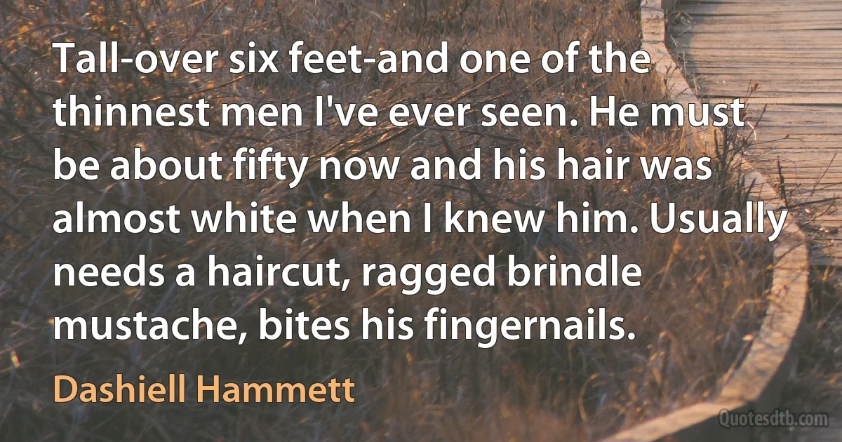 Tall-over six feet-and one of the thinnest men I've ever seen. He must be about fifty now and his hair was almost white when I knew him. Usually needs a haircut, ragged brindle mustache, bites his fingernails. (Dashiell Hammett)