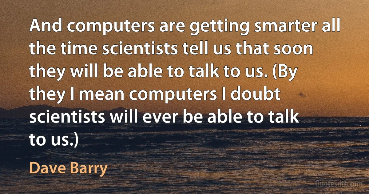 And computers are getting smarter all the time scientists tell us that soon they will be able to talk to us. (By they I mean computers I doubt scientists will ever be able to talk to us.) (Dave Barry)