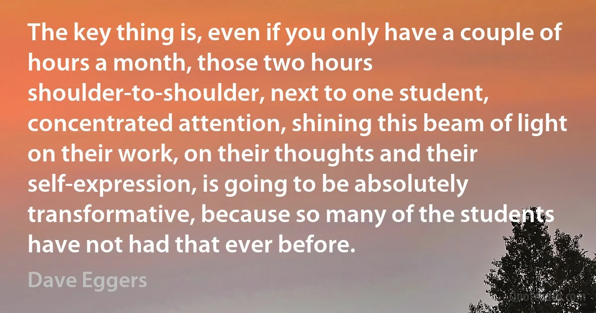 The key thing is, even if you only have a couple of hours a month, those two hours shoulder-to-shoulder, next to one student, concentrated attention, shining this beam of light on their work, on their thoughts and their self-expression, is going to be absolutely transformative, because so many of the students have not had that ever before. (Dave Eggers)