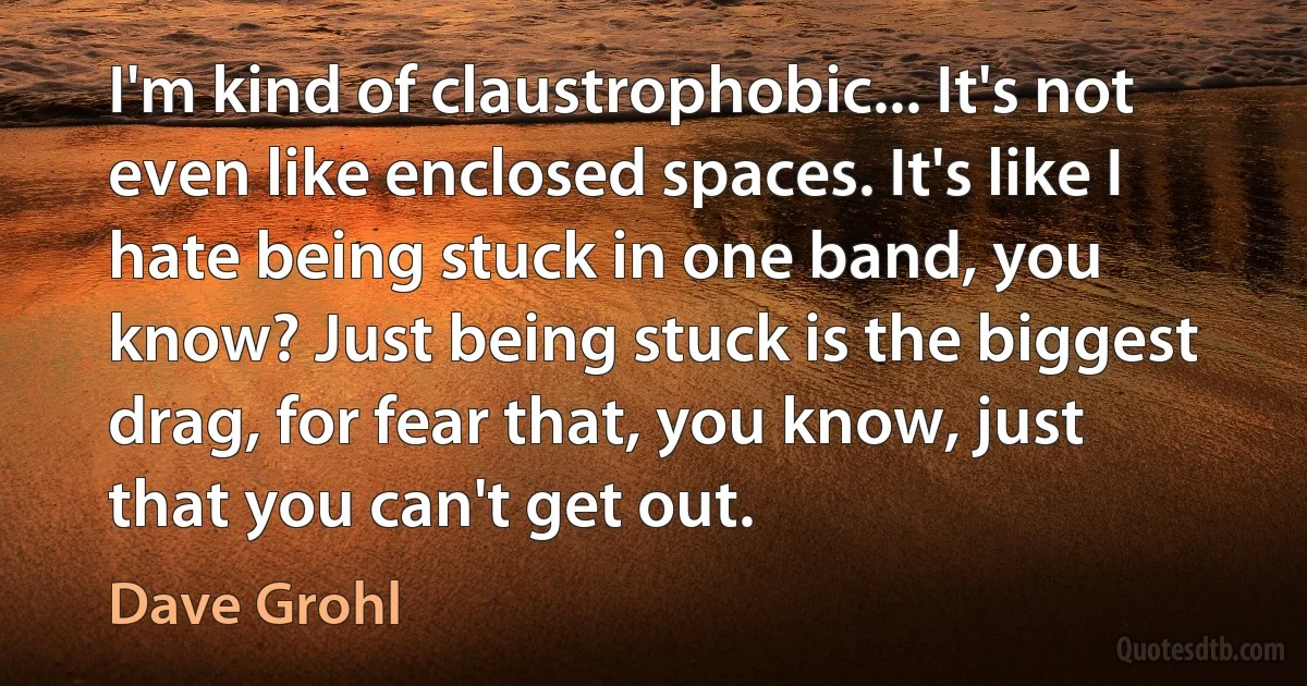 I'm kind of claustrophobic... It's not even like enclosed spaces. It's like I hate being stuck in one band, you know? Just being stuck is the biggest drag, for fear that, you know, just that you can't get out. (Dave Grohl)