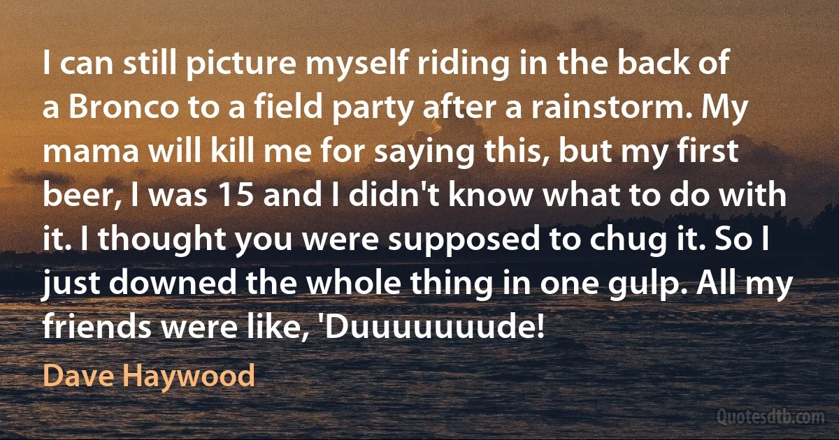 I can still picture myself riding in the back of a Bronco to a field party after a rainstorm. My mama will kill me for saying this, but my first beer, I was 15 and I didn't know what to do with it. I thought you were supposed to chug it. So I just downed the whole thing in one gulp. All my friends were like, 'Duuuuuuude! (Dave Haywood)