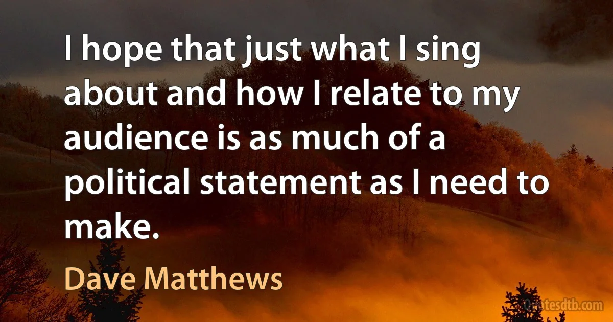 I hope that just what I sing about and how I relate to my audience is as much of a political statement as I need to make. (Dave Matthews)