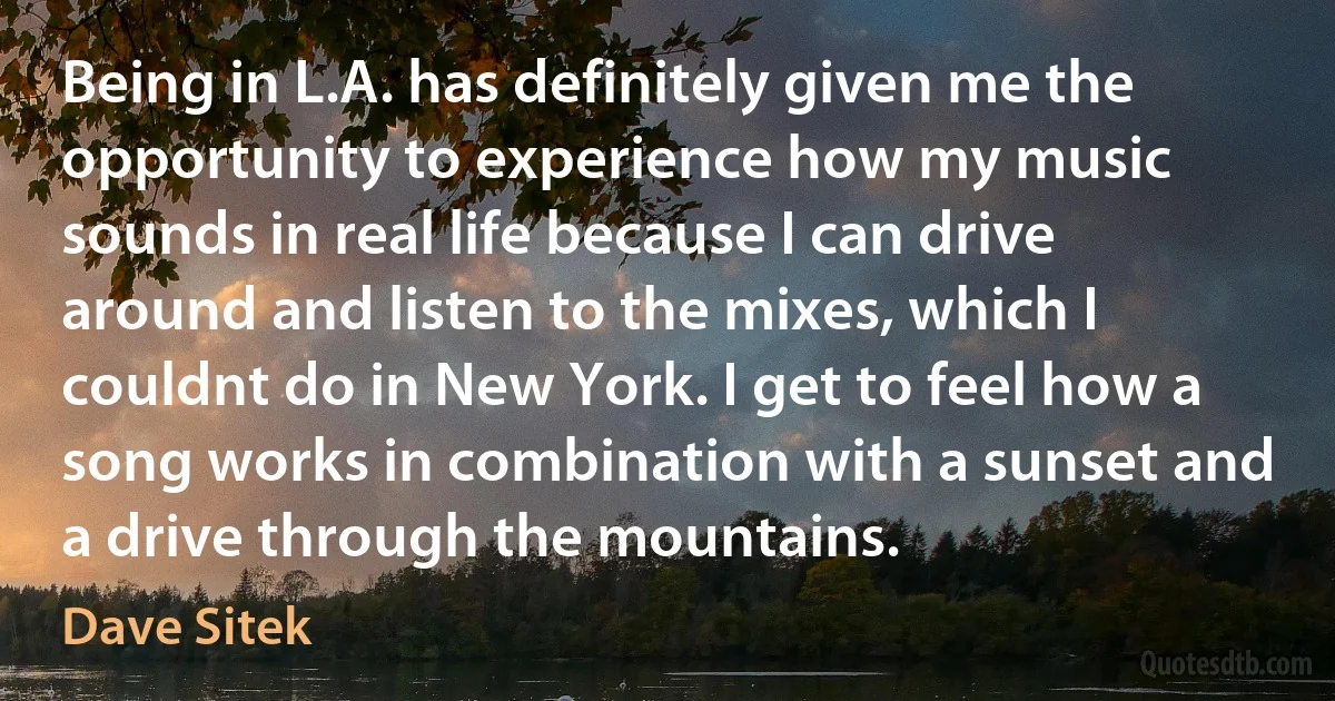 Being in L.A. has definitely given me the opportunity to experience how my music sounds in real life because I can drive around and listen to the mixes, which I couldnt do in New York. I get to feel how a song works in combination with a sunset and a drive through the mountains. (Dave Sitek)