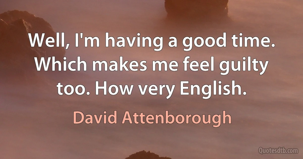 Well, I'm having a good time. Which makes me feel guilty too. How very English. (David Attenborough)