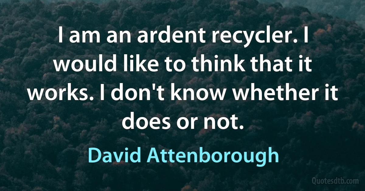 I am an ardent recycler. I would like to think that it works. I don't know whether it does or not. (David Attenborough)