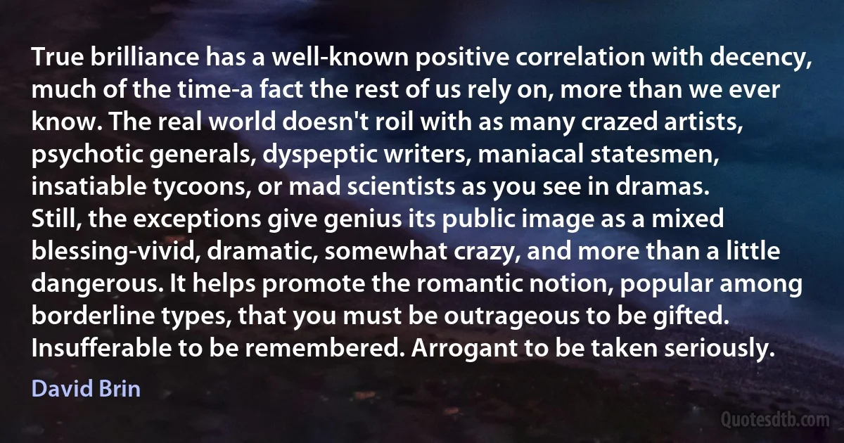 True brilliance has a well-known positive correlation with decency, much of the time-a fact the rest of us rely on, more than we ever know. The real world doesn't roil with as many crazed artists, psychotic generals, dyspeptic writers, maniacal statesmen, insatiable tycoons, or mad scientists as you see in dramas.
Still, the exceptions give genius its public image as a mixed blessing-vivid, dramatic, somewhat crazy, and more than a little dangerous. It helps promote the romantic notion, popular among borderline types, that you must be outrageous to be gifted. Insufferable to be remembered. Arrogant to be taken seriously. (David Brin)