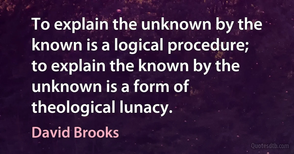 To explain the unknown by the known is a logical procedure; to explain the known by the unknown is a form of theological lunacy. (David Brooks)