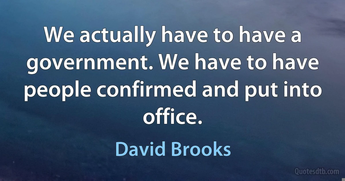 We actually have to have a government. We have to have people confirmed and put into office. (David Brooks)