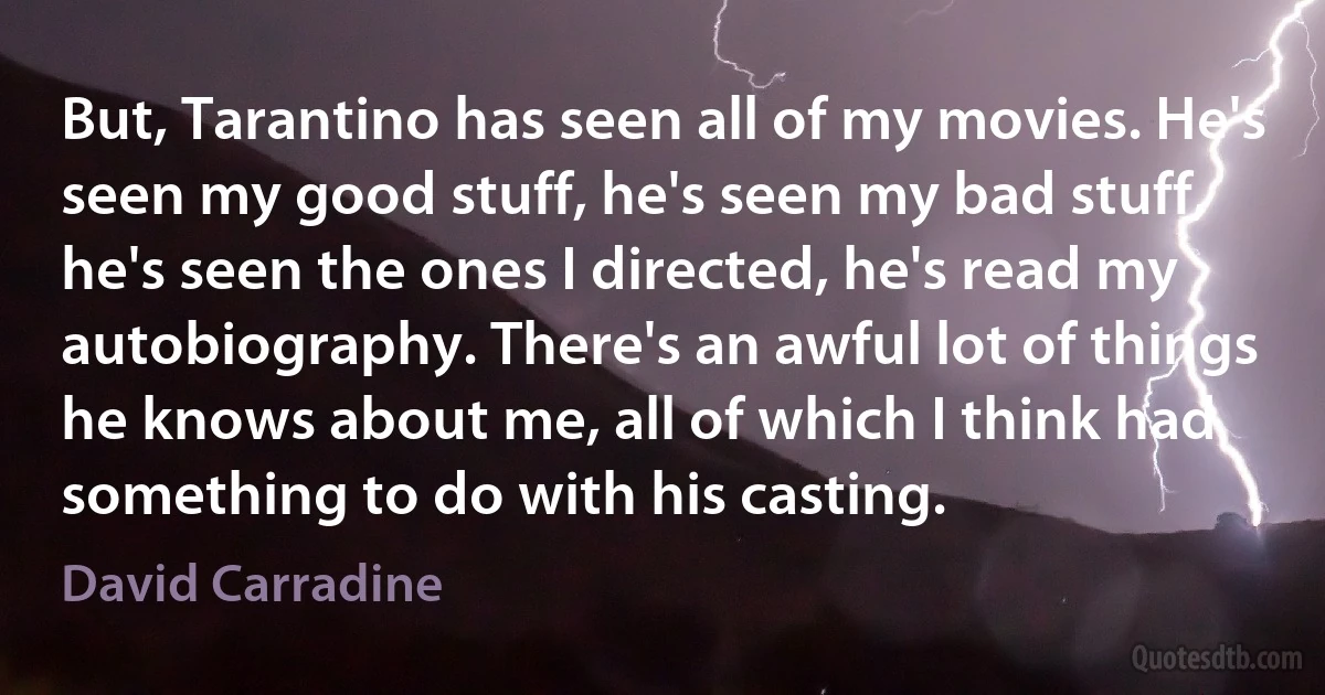 But, Tarantino has seen all of my movies. He's seen my good stuff, he's seen my bad stuff, he's seen the ones I directed, he's read my autobiography. There's an awful lot of things he knows about me, all of which I think had something to do with his casting. (David Carradine)