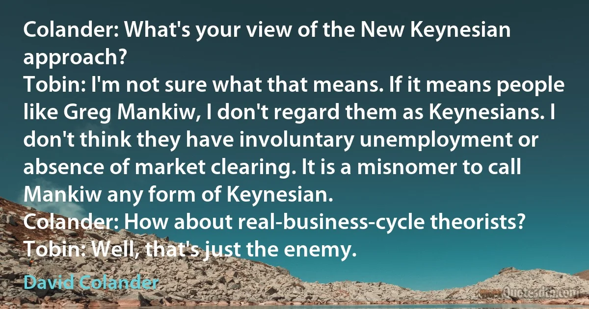 Colander: What's your view of the New Keynesian approach?
Tobin: I'm not sure what that means. If it means people like Greg Mankiw, I don't regard them as Keynesians. I don't think they have involuntary unemployment or absence of market clearing. It is a misnomer to call Mankiw any form of Keynesian.
Colander: How about real-business-cycle theorists?
Tobin: Well, that's just the enemy. (David Colander)