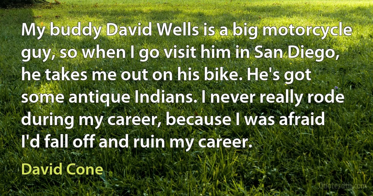 My buddy David Wells is a big motorcycle guy, so when I go visit him in San Diego, he takes me out on his bike. He's got some antique Indians. I never really rode during my career, because I was afraid I'd fall off and ruin my career. (David Cone)