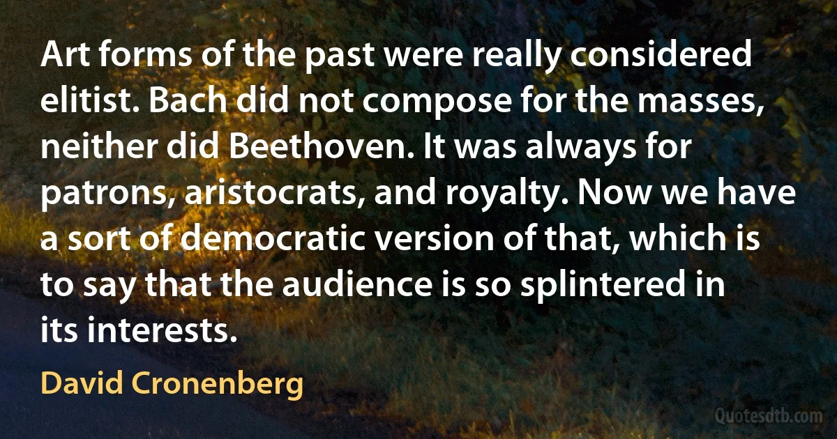 Art forms of the past were really considered elitist. Bach did not compose for the masses, neither did Beethoven. It was always for patrons, aristocrats, and royalty. Now we have a sort of democratic version of that, which is to say that the audience is so splintered in its interests. (David Cronenberg)