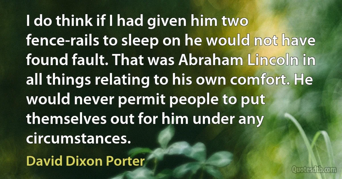 I do think if I had given him two fence-rails to sleep on he would not have found fault. That was Abraham Lincoln in all things relating to his own comfort. He would never permit people to put themselves out for him under any circumstances. (David Dixon Porter)