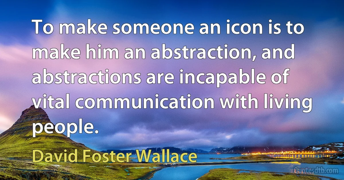 To make someone an icon is to make him an abstraction, and abstractions are incapable of vital communication with living people. (David Foster Wallace)