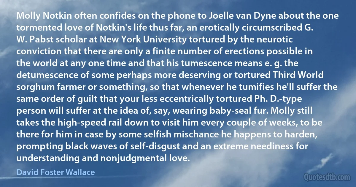 Molly Notkin often confides on the phone to Joelle van Dyne about the one tormented love of Notkin's life thus far, an erotically circumscribed G. W. Pabst scholar at New York University tortured by the neurotic conviction that there are only a finite number of erections possible in the world at any one time and that his tumescence means e. g. the detumescence of some perhaps more deserving or tortured Third World sorghum farmer or something, so that whenever he tumifies he'll suffer the same order of guilt that your less eccentrically tortured Ph. D.-type person will suffer at the idea of, say, wearing baby-seal fur. Molly still takes the high-speed rail down to visit him every couple of weeks, to be there for him in case by some selfish mischance he happens to harden, prompting black waves of self-disgust and an extreme neediness for understanding and nonjudgmental love. (David Foster Wallace)