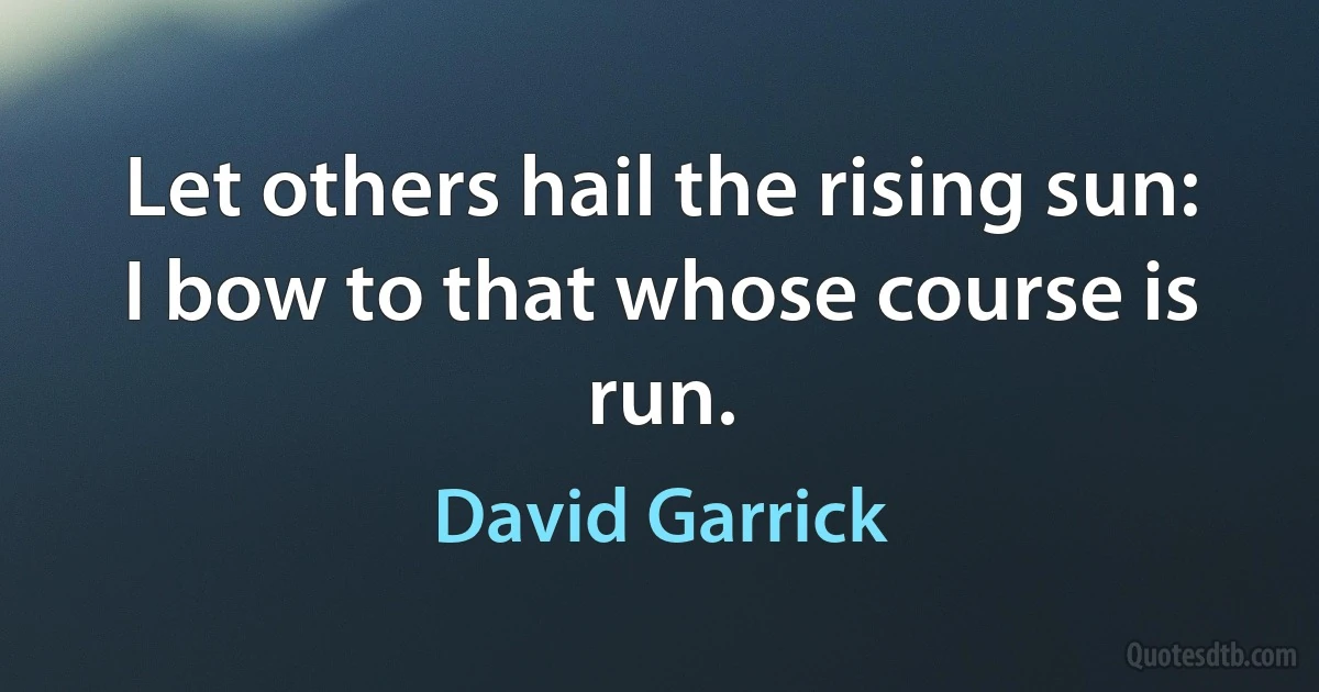 Let others hail the rising sun:
I bow to that whose course is run. (David Garrick)