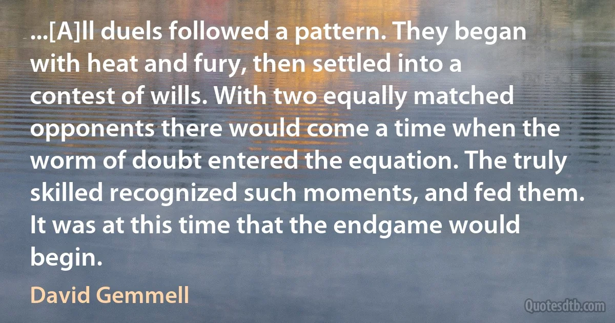 ...[A]ll duels followed a pattern. They began with heat and fury, then settled into a contest of wills. With two equally matched opponents there would come a time when the worm of doubt entered the equation. The truly skilled recognized such moments, and fed them. It was at this time that the endgame would begin. (David Gemmell)