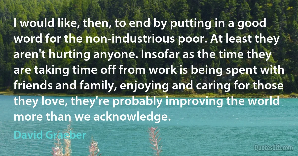 I would like, then, to end by putting in a good word for the non-industrious poor. At least they aren't hurting anyone. Insofar as the time they are taking time off from work is being spent with friends and family, enjoying and caring for those they love, they're probably improving the world more than we acknowledge. (David Graeber)