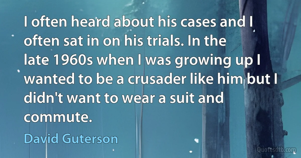 I often heard about his cases and I often sat in on his trials. In the late 1960s when I was growing up I wanted to be a crusader like him but I didn't want to wear a suit and commute. (David Guterson)