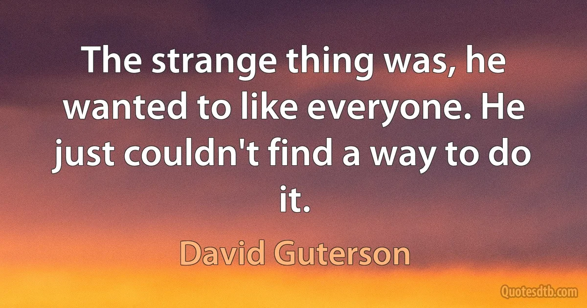 The strange thing was, he wanted to like everyone. He just couldn't find a way to do it. (David Guterson)