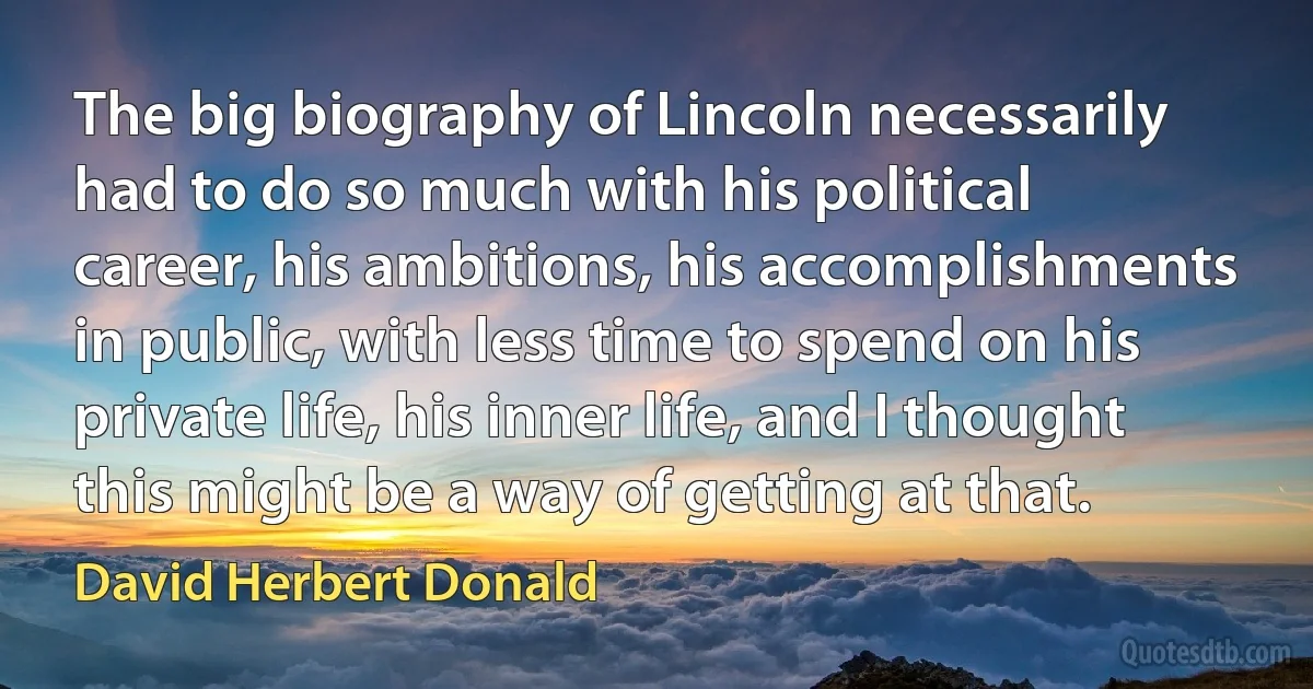 The big biography of Lincoln necessarily had to do so much with his political career, his ambitions, his accomplishments in public, with less time to spend on his private life, his inner life, and I thought this might be a way of getting at that. (David Herbert Donald)