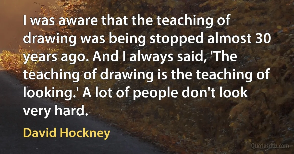 I was aware that the teaching of drawing was being stopped almost 30 years ago. And I always said, 'The teaching of drawing is the teaching of looking.' A lot of people don't look very hard. (David Hockney)