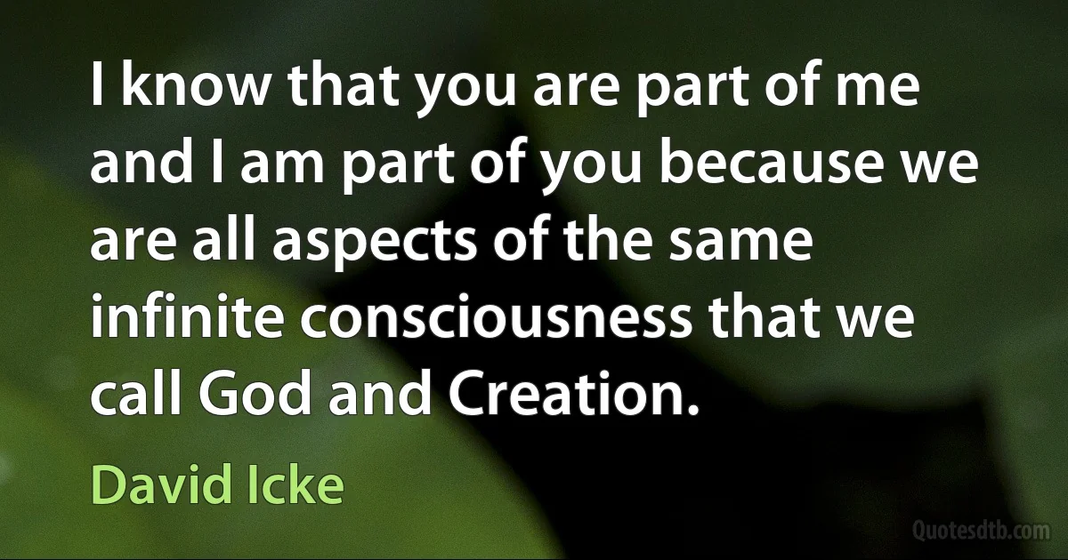 I know that you are part of me and I am part of you because we are all aspects of the same infinite consciousness that we call God and Creation. (David Icke)