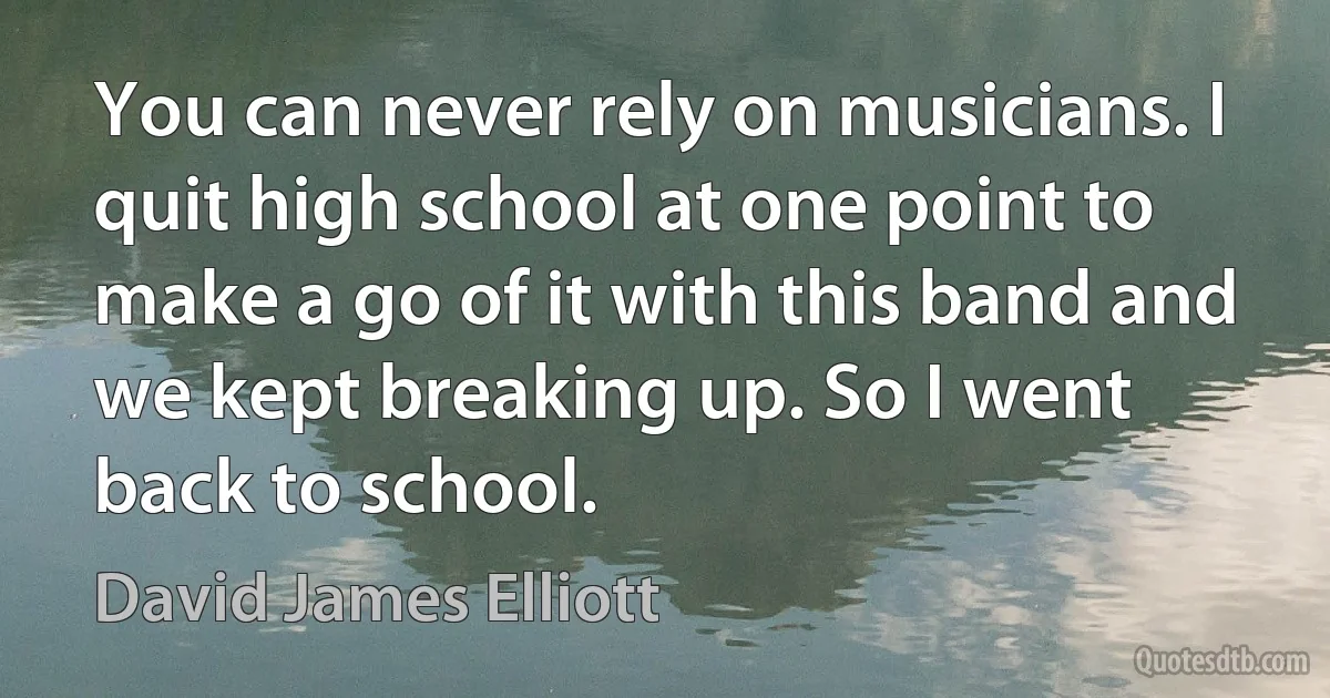 You can never rely on musicians. I quit high school at one point to make a go of it with this band and we kept breaking up. So I went back to school. (David James Elliott)