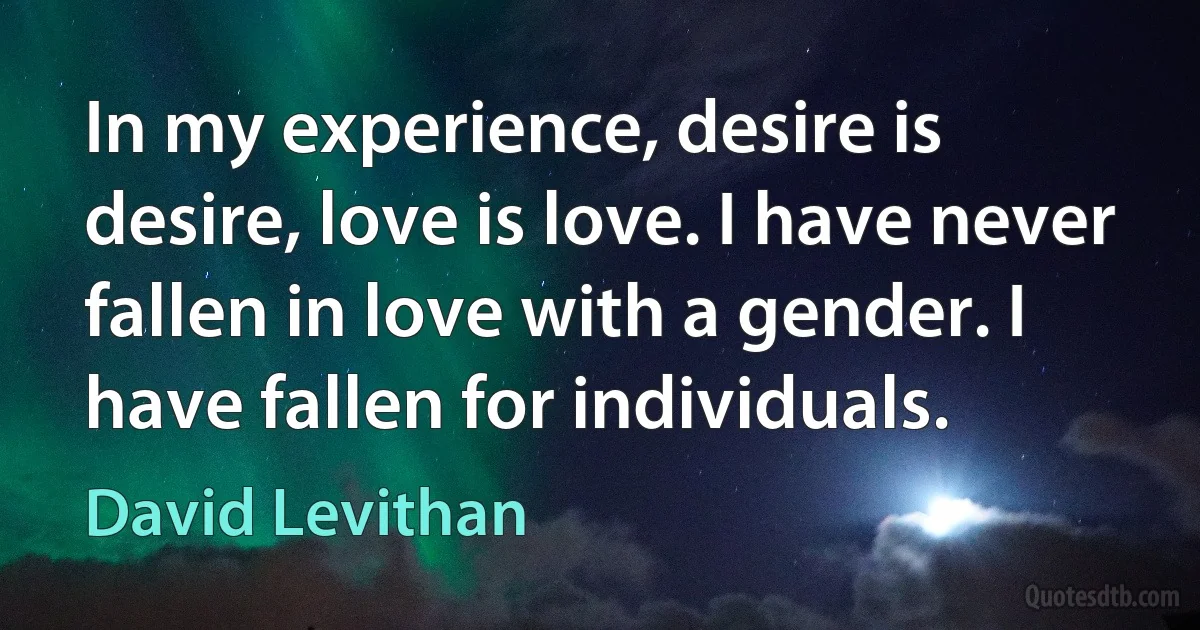 In my experience, desire is desire, love is love. I have never fallen in love with a gender. I have fallen for individuals. (David Levithan)