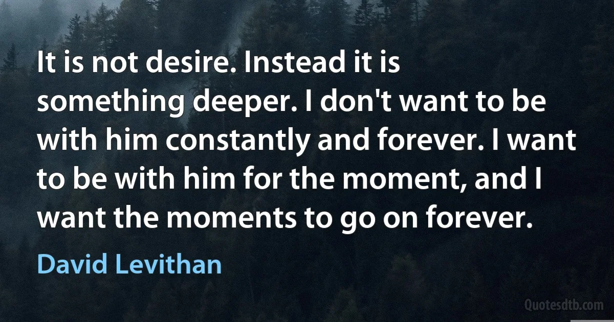 It is not desire. Instead it is something deeper. I don't want to be with him constantly and forever. I want to be with him for the moment, and I want the moments to go on forever. (David Levithan)