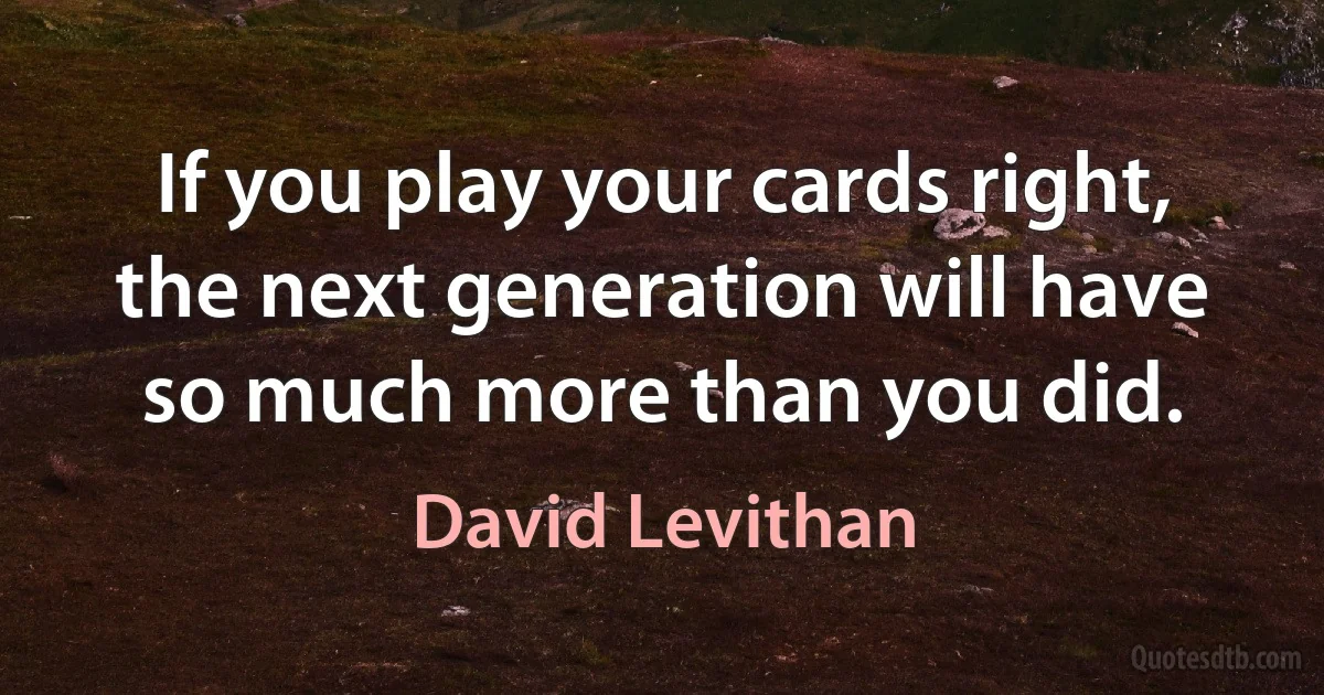 If you play your cards right, the next generation will have so much more than you did. (David Levithan)