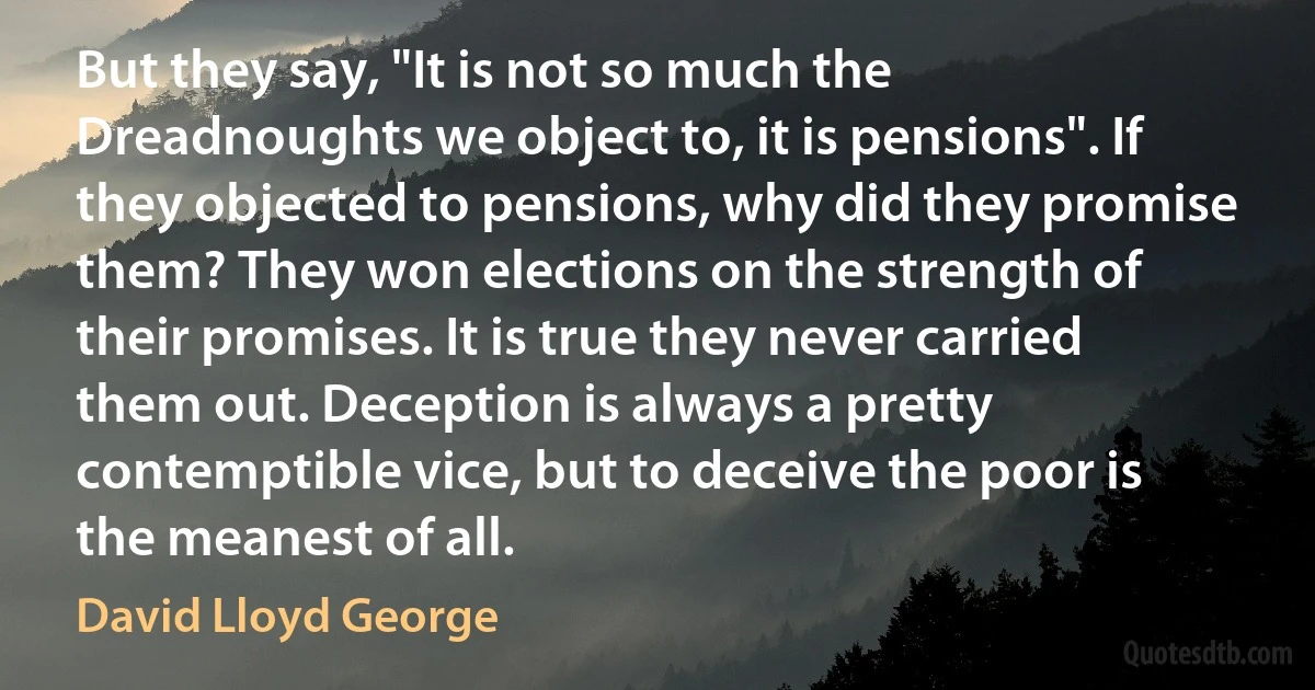 But they say, "It is not so much the Dreadnoughts we object to, it is pensions". If they objected to pensions, why did they promise them? They won elections on the strength of their promises. It is true they never carried them out. Deception is always a pretty contemptible vice, but to deceive the poor is the meanest of all. (David Lloyd George)