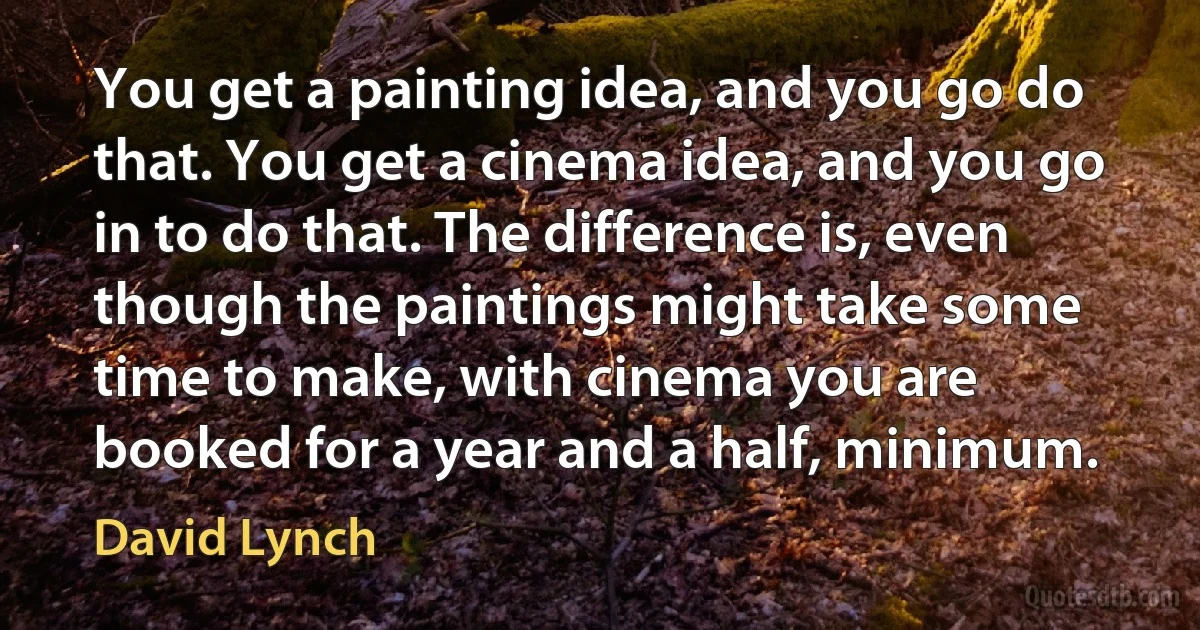 You get a painting idea, and you go do that. You get a cinema idea, and you go in to do that. The difference is, even though the paintings might take some time to make, with cinema you are booked for a year and a half, minimum. (David Lynch)