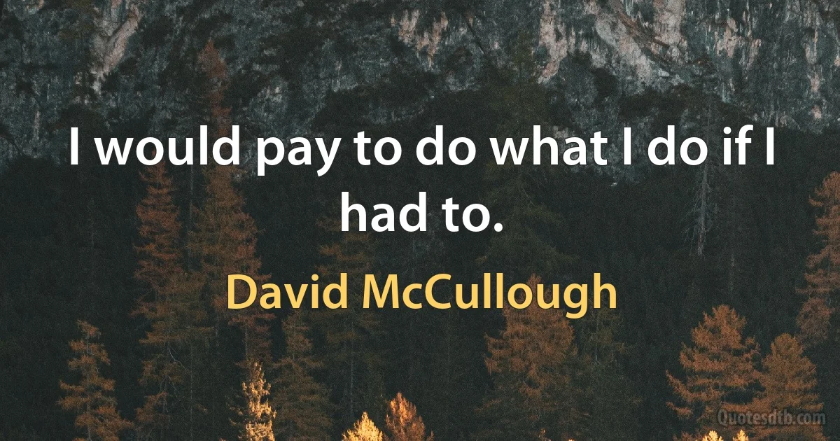 I would pay to do what I do if I had to. (David McCullough)