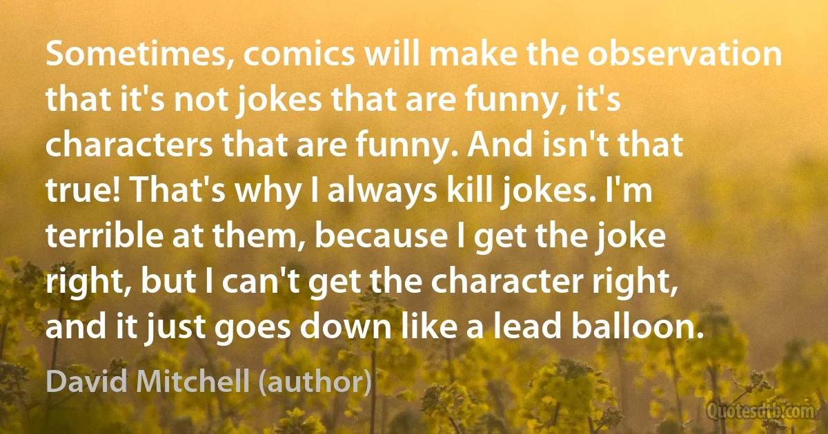 Sometimes, comics will make the observation that it's not jokes that are funny, it's characters that are funny. And isn't that true! That's why I always kill jokes. I'm terrible at them, because I get the joke right, but I can't get the character right, and it just goes down like a lead balloon. (David Mitchell (author))