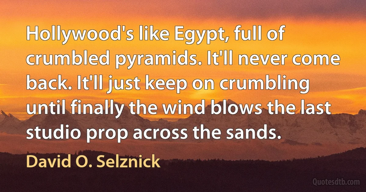 Hollywood's like Egypt, full of crumbled pyramids. It'll never come back. It'll just keep on crumbling until finally the wind blows the last studio prop across the sands. (David O. Selznick)