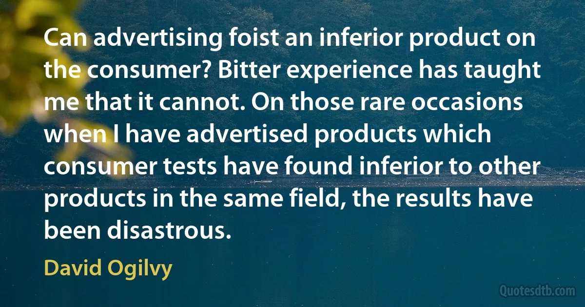 Can advertising foist an inferior product on the consumer? Bitter experience has taught me that it cannot. On those rare occasions when I have advertised products which consumer tests have found inferior to other products in the same field, the results have been disastrous. (David Ogilvy)