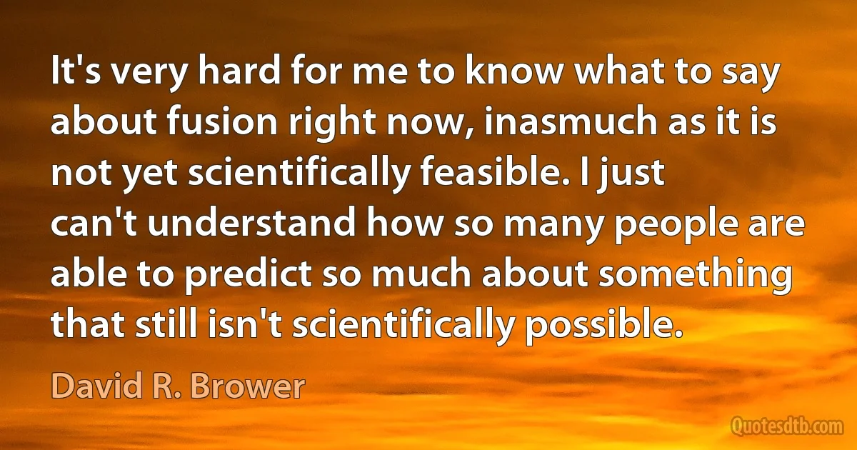 It's very hard for me to know what to say about fusion right now, inasmuch as it is not yet scientifically feasible. I just can't understand how so many people are able to predict so much about something that still isn't scientifically possible. (David R. Brower)