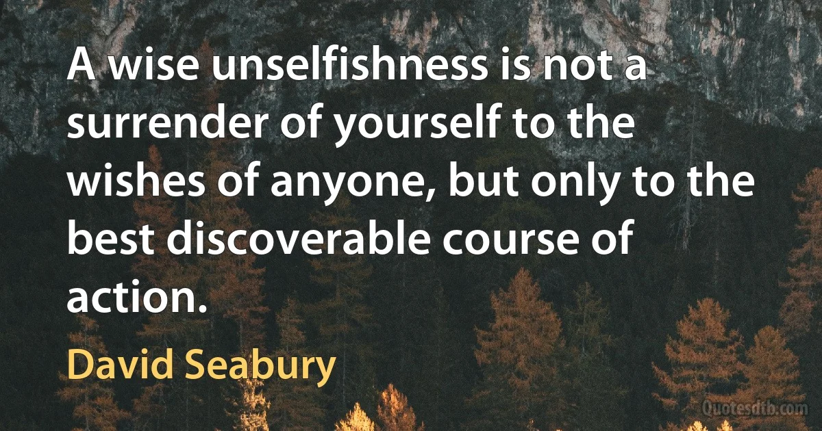 A wise unselfishness is not a surrender of yourself to the wishes of anyone, but only to the best discoverable course of action. (David Seabury)