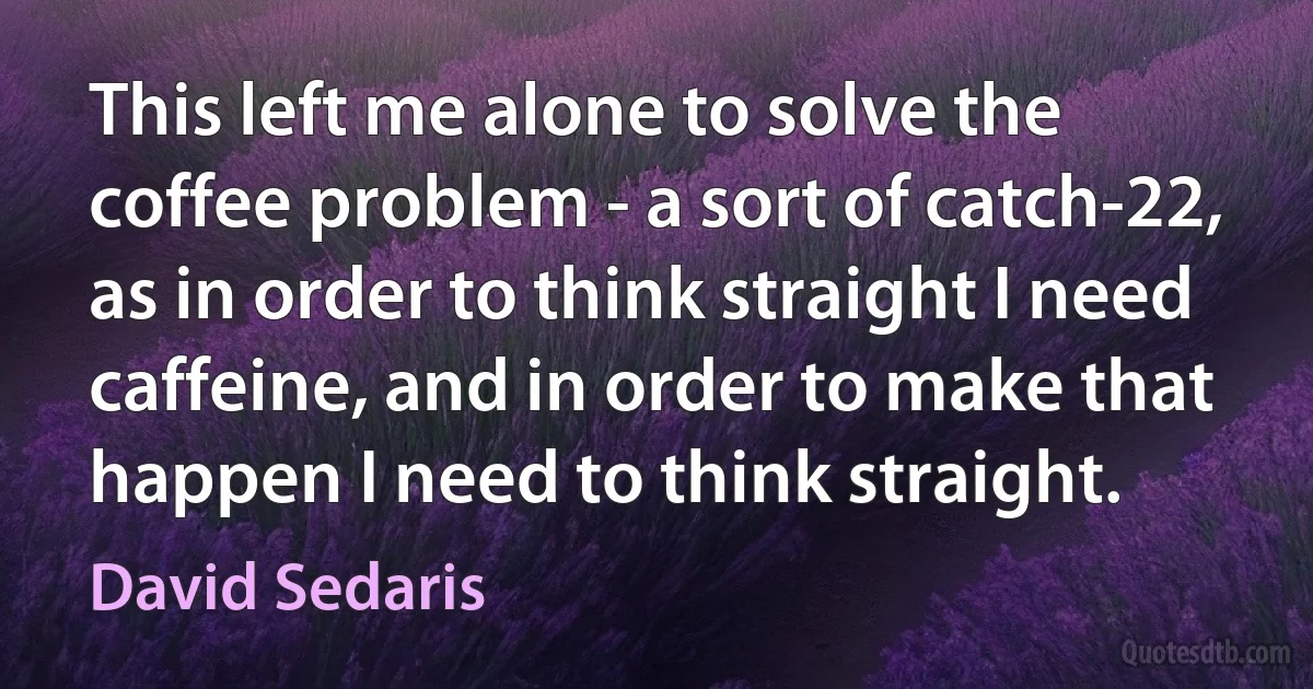 This left me alone to solve the coffee problem - a sort of catch-22, as in order to think straight I need caffeine, and in order to make that happen I need to think straight. (David Sedaris)