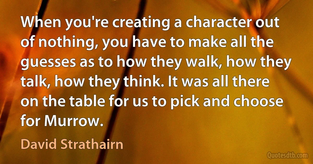 When you're creating a character out of nothing, you have to make all the guesses as to how they walk, how they talk, how they think. It was all there on the table for us to pick and choose for Murrow. (David Strathairn)