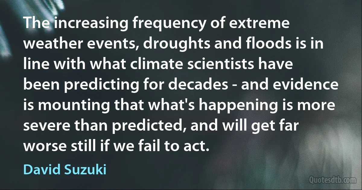 The increasing frequency of extreme weather events, droughts and floods is in line with what climate scientists have been predicting for decades - and evidence is mounting that what's happening is more severe than predicted, and will get far worse still if we fail to act. (David Suzuki)