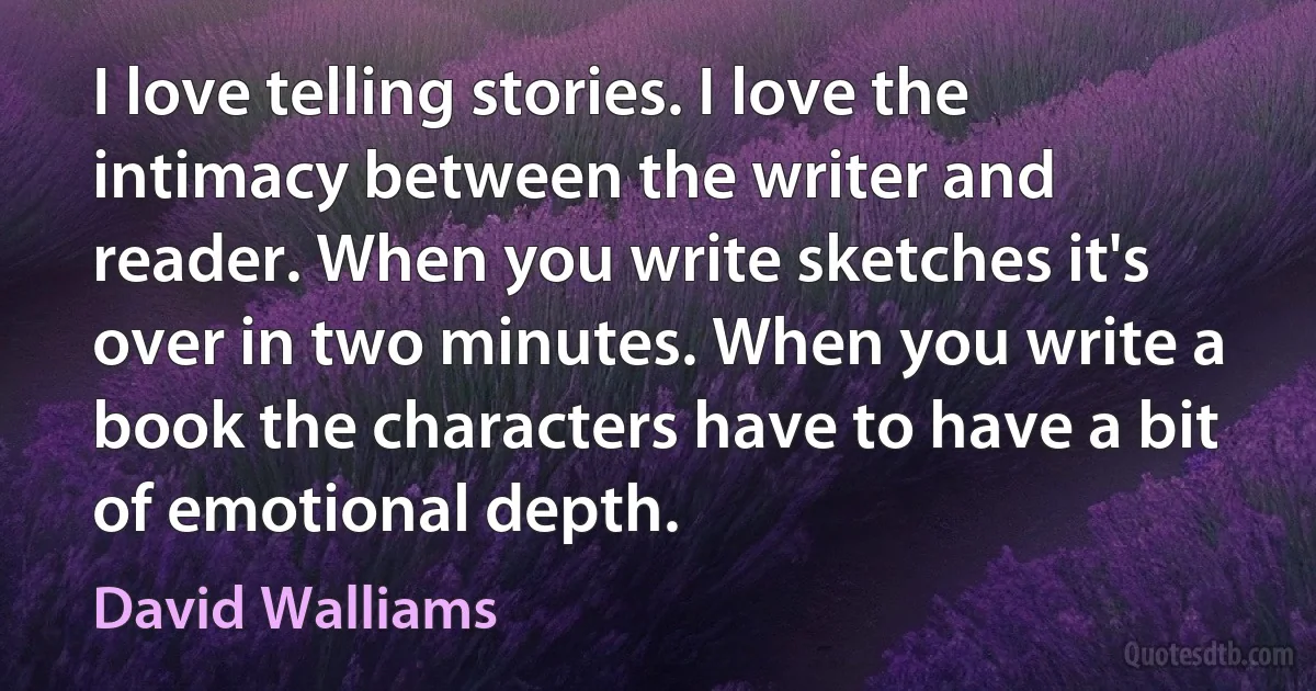 I love telling stories. I love the intimacy between the writer and reader. When you write sketches it's over in two minutes. When you write a book the characters have to have a bit of emotional depth. (David Walliams)