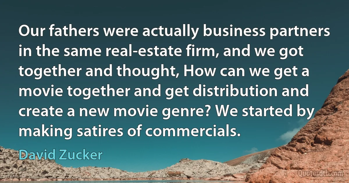 Our fathers were actually business partners in the same real-estate firm, and we got together and thought, How can we get a movie together and get distribution and create a new movie genre? We started by making satires of commercials. (David Zucker)