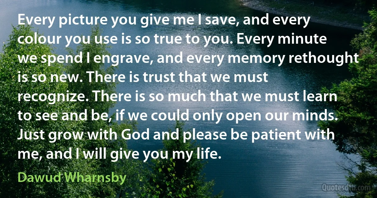 Every picture you give me I save, and every colour you use is so true to you. Every minute we spend I engrave, and every memory rethought is so new. There is trust that we must recognize. There is so much that we must learn to see and be, if we could only open our minds. Just grow with God and please be patient with me, and I will give you my life. (Dawud Wharnsby)