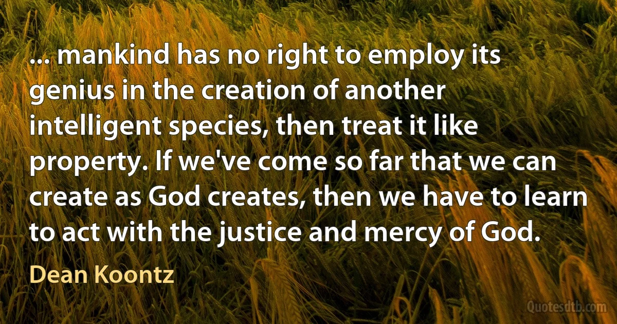 ... mankind has no right to employ its genius in the creation of another intelligent species, then treat it like property. If we've come so far that we can create as God creates, then we have to learn to act with the justice and mercy of God. (Dean Koontz)